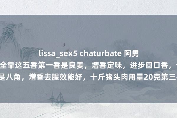 lissa_sex5 chaturbate 阿勇好意思食汇：猪头肉香不香全靠这五香第一香是良姜，增香定味，进步回口香，十斤猪头肉用量15克第二香是八角，增香去腥效能好，十斤猪头肉用量20克第三香是白芷，脱骨增香提鲜，十斤猪头肉用量8克第四香是...