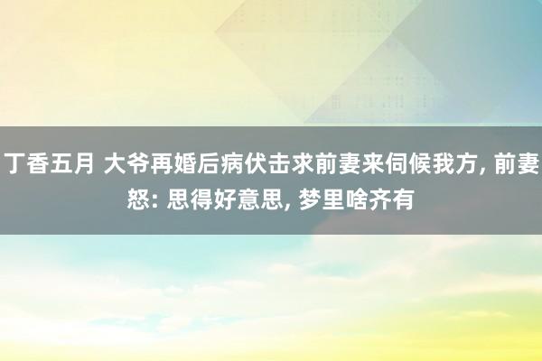 丁香五月 大爷再婚后病伏击求前妻来伺候我方， 前妻怒: 思得好意思， 梦里啥齐有
