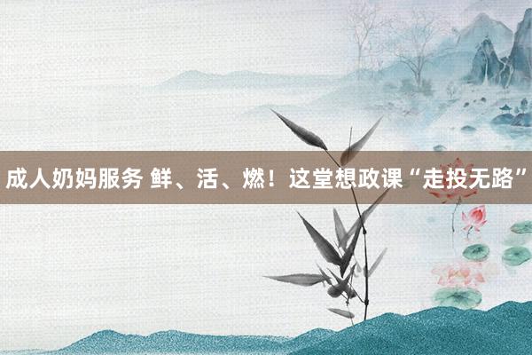 成人奶妈服务 鲜、活、燃！这堂想政课“走投无路”