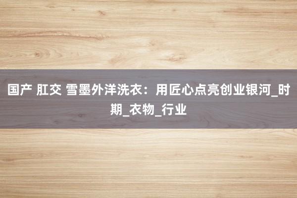 国产 肛交 雪墨外洋洗衣：用匠心点亮创业银河_时期_衣物_行业