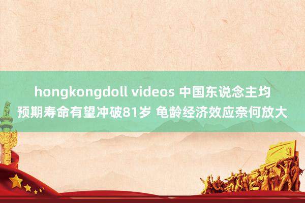hongkongdoll videos 中国东说念主均预期寿命有望冲破81岁 龟龄经济效应奈何放大