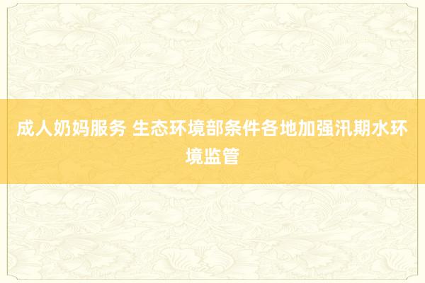 成人奶妈服务 生态环境部条件各地加强汛期水环境监管