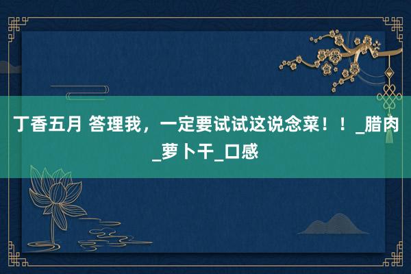 丁香五月 答理我，一定要试试这说念菜！！_腊肉_萝卜干_口感