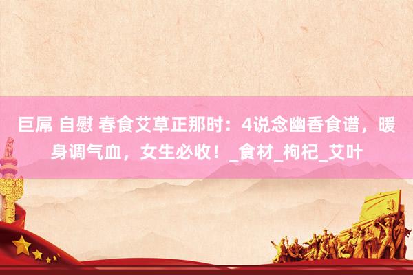 巨屌 自慰 春食艾草正那时：4说念幽香食谱，暖身调气血，女生必收！_食材_枸杞_艾叶