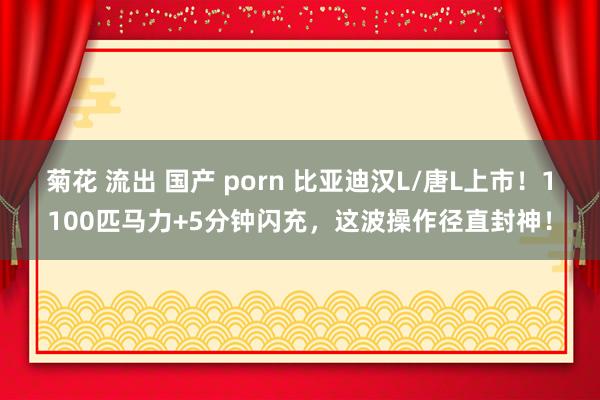 菊花 流出 国产 porn 比亚迪汉L/唐L上市！1100匹马力+5分钟闪充，这波操作径直封神！