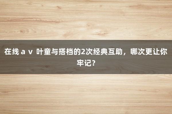 在线ａｖ 叶童与搭档的2次经典互助，哪次更让你牢记？