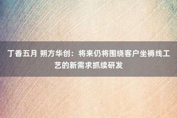丁香五月 朔方华创：将来仍将围绕客户坐褥线工艺的新需求抓续研发