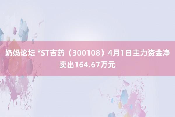 奶妈论坛 *ST吉药（300108）4月1日主力资金净卖出164.67万元