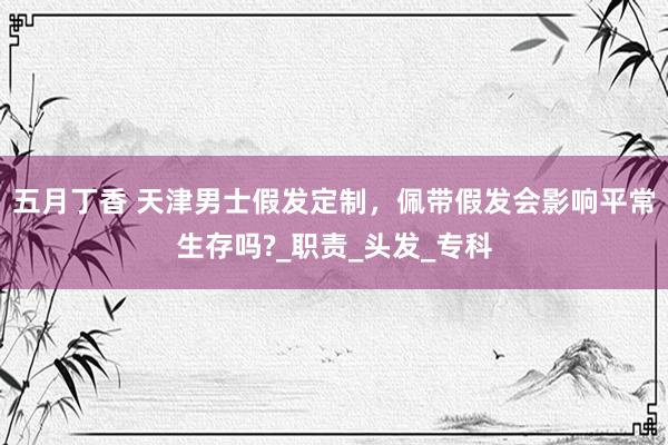五月丁香 天津男士假发定制，佩带假发会影响平常生存吗?_职责_头发_专科