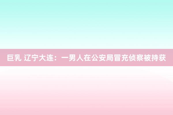 巨乳 辽宁大连：一男人在公安局冒充侦察被持获