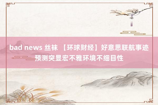 bad news 丝袜 【环球财经】好意思联航事迹预测突显宏不雅环境不细目性