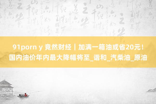 91porn y 竟然财经｜加满一箱油或省20元！国内油价年内最大降幅将至_谐和_汽柴油_原油