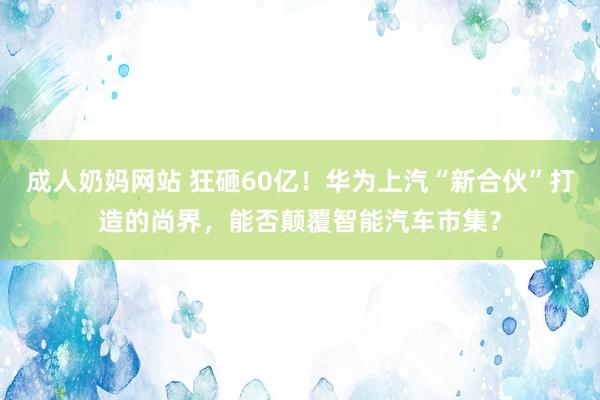 成人奶妈网站 狂砸60亿！华为上汽“新合伙”打造的尚界，能否颠覆智能汽车市集？
