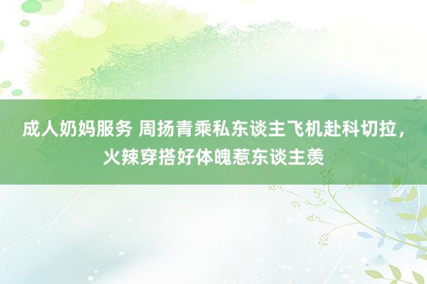 成人奶妈服务 周扬青乘私东谈主飞机赴科切拉，火辣穿搭好体魄惹东谈主羡