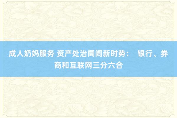成人奶妈服务 资产处治阛阓新时势：  银行、券商和互联网三分六合