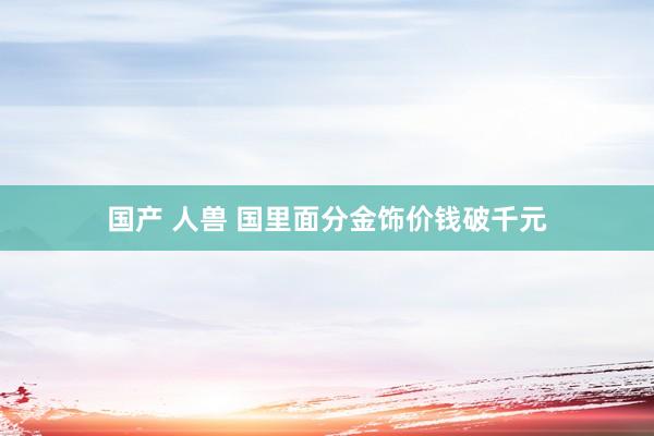 国产 人兽 国里面分金饰价钱破千元