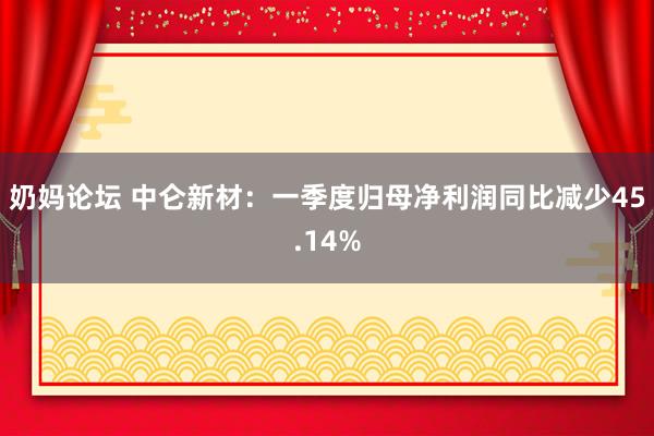 奶妈论坛 中仑新材：一季度归母净利润同比减少45.14%