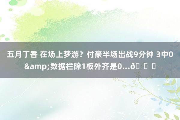 五月丁香 在场上梦游？付豪半场出战9分钟 3中0&数据栏除1板外齐是0...🙄
