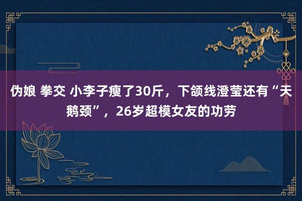 伪娘 拳交 小李子瘦了30斤，下颌线澄莹还有“天鹅颈”，26岁超模女友的功劳