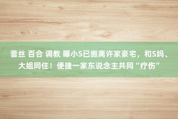蕾丝 百合 调教 曝小S已搬离许家豪宅，和S妈、大姐同住！便捷一家东说念主共同“疗伤”