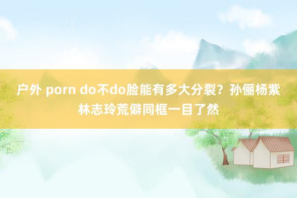 户外 porn do不do脸能有多大分裂？孙俪杨紫林志玲荒僻同框一目了然
