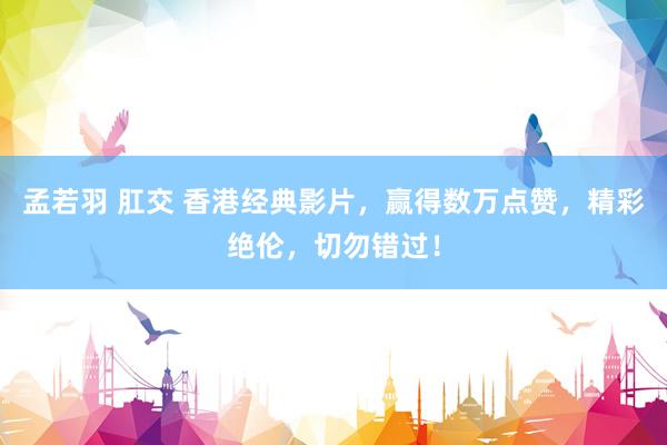 孟若羽 肛交 香港经典影片，赢得数万点赞，精彩绝伦，切勿错过！