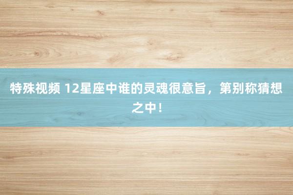 特殊视频 12星座中谁的灵魂很意旨，第别称猜想之中！